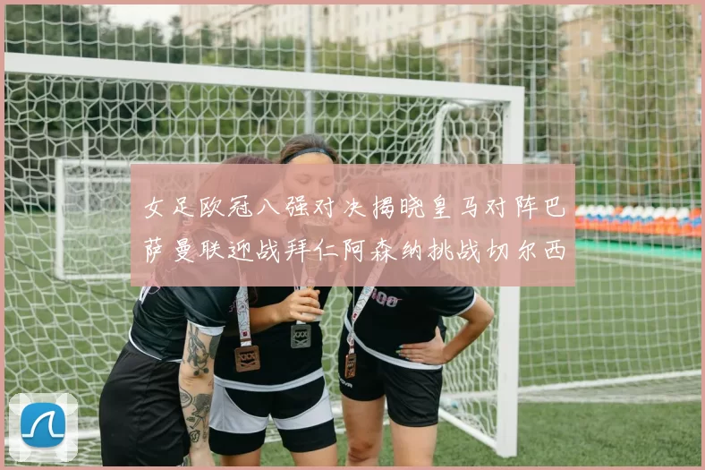 女足欧冠八强对决揭晓皇马对阵巴萨曼联迎战拜仁阿森纳挑战切尔西