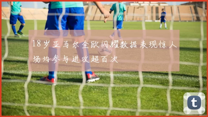 18岁亚马尔全欧闪耀数据表现惊人场均参与进攻超百次