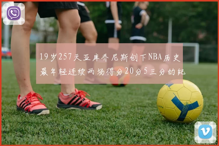 19岁257天亚库乔尼斯创下NBA历史最年轻连续两场得分20分5三分的纪录