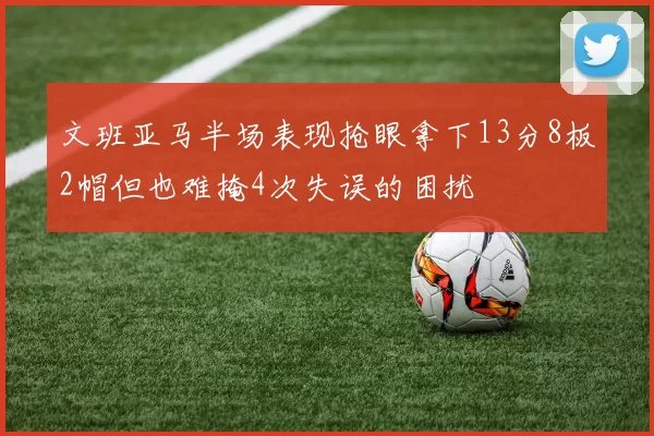 文班亚马半场表现抢眼拿下13分8板2帽但也难掩4次失误的困扰