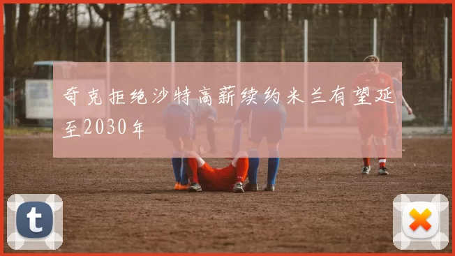 奇克拒绝沙特高薪续约米兰有望延至2030年