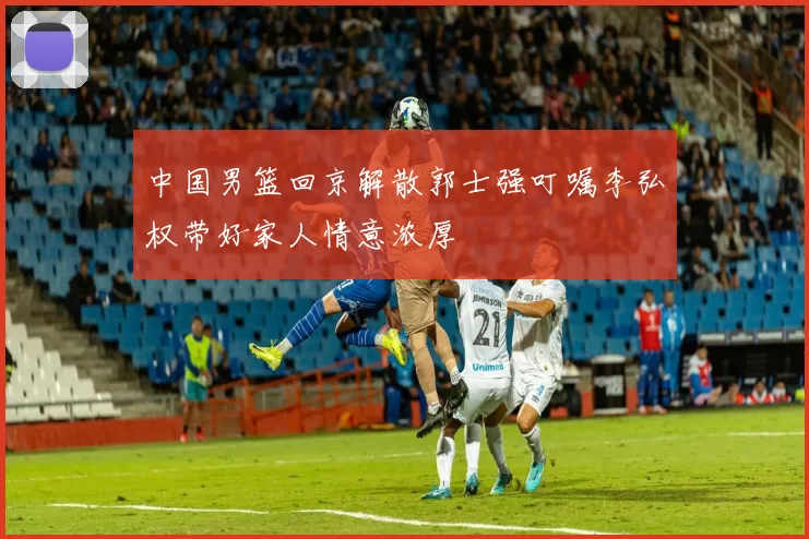中国男篮回京解散郭士强叮嘱李弘权带好家人情意浓厚