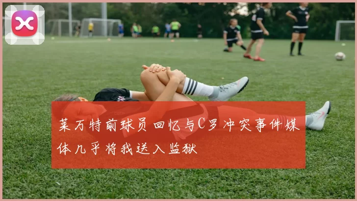 莱万特前球员回忆与C罗冲突事件媒体几乎将我送入监狱