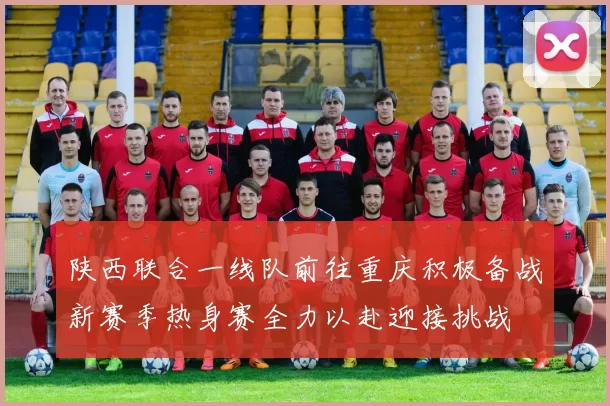 陕西联合一线队前往重庆积极备战新赛季热身赛全力以赴迎接挑战
