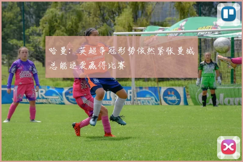 哈曼：英超争冠形势依然紧张曼城总能逆袭赢得比赛