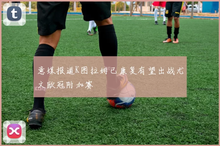 意媒报道K图拉姆已康复有望出战尤文欧冠附加赛
