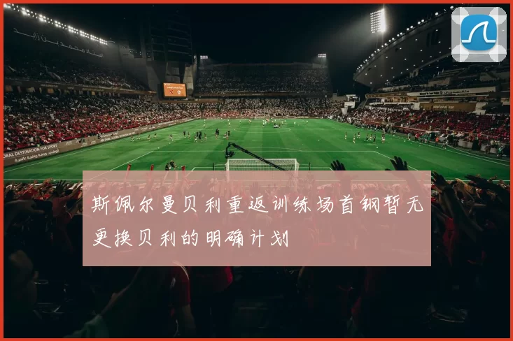 斯佩尔曼贝利重返训练场首钢暂无更换贝利的明确计划