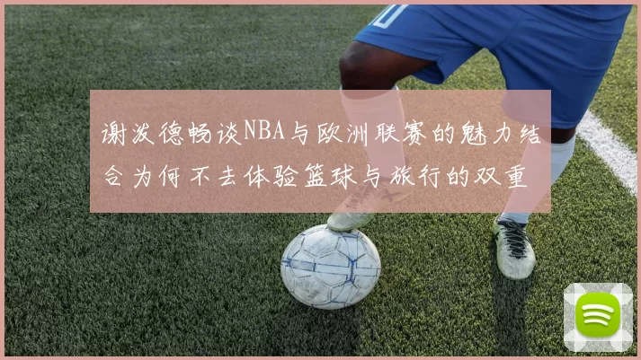 谢泼德畅谈NBA与欧洲联赛的魅力结合为何不去体验篮球与旅行的双重乐趣