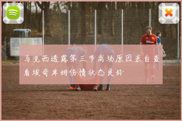 马克西透露第三节离场原因亲自查看埃奇库姆伤情状态良好