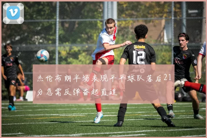 杰伦布朗半场表现平平球队落后21分急需反弹奋起直追