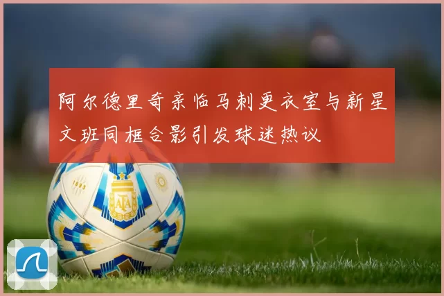 阿尔德里奇亲临马刺更衣室与新星文班同框合影引发球迷热议
