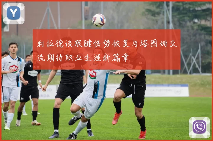 利拉德谈跟腱伤势恢复与塔图姆交流期待职业生涯新篇章