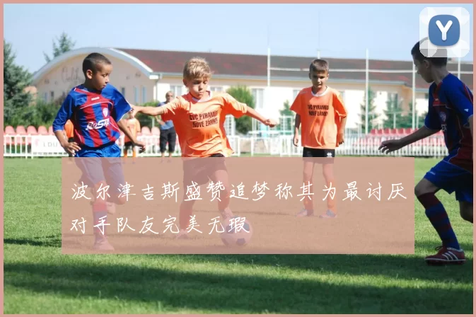 波尔津吉斯盛赞追梦称其为最讨厌对手队友完美无瑕