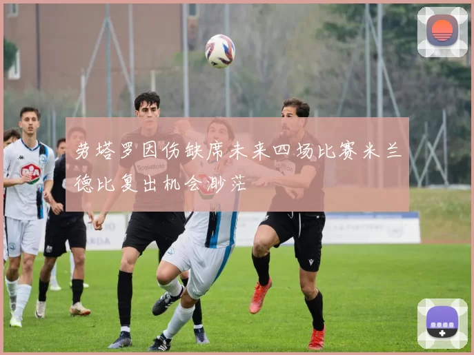 劳塔罗因伤缺席未来四场比赛米兰德比复出机会渺茫