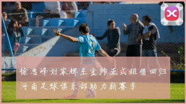 徐浩峰刘家辉王金帅正式租借回归河南足球俱乐部助力新赛季