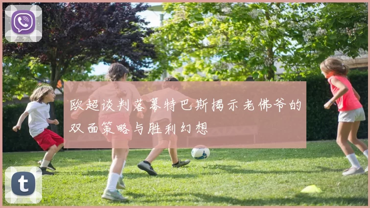 欧超谈判落幕特巴斯揭示老佛爷的双面策略与胜利幻想