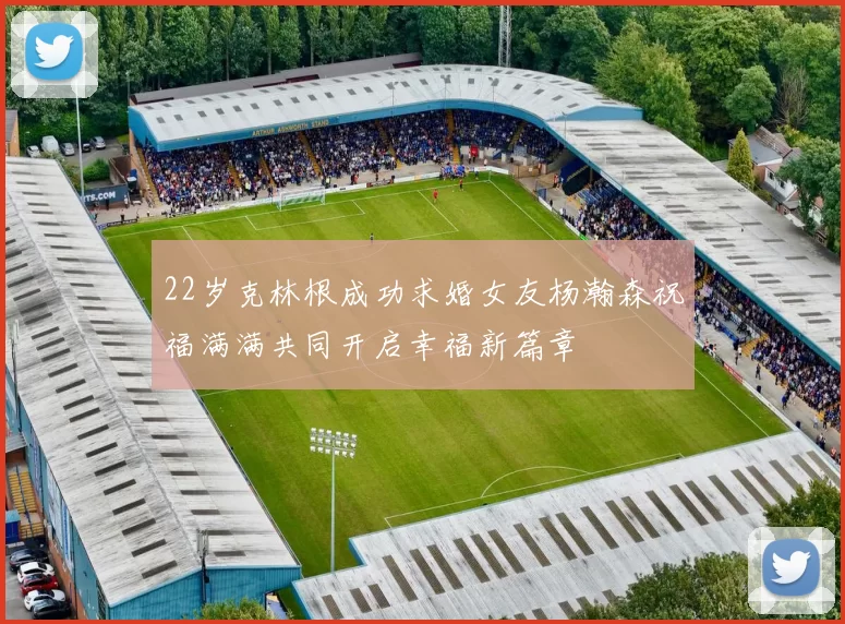 22岁克林根成功求婚女友杨瀚森祝福满满共同开启幸福新篇章
