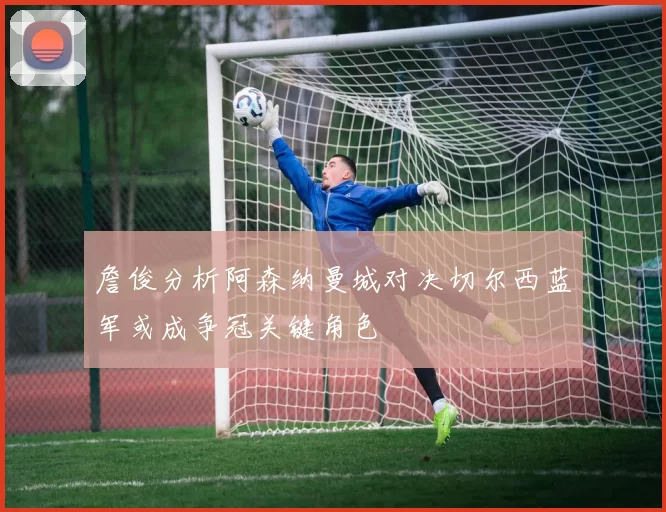 詹俊分析阿森纳曼城对决切尔西蓝军或成争冠关键角色