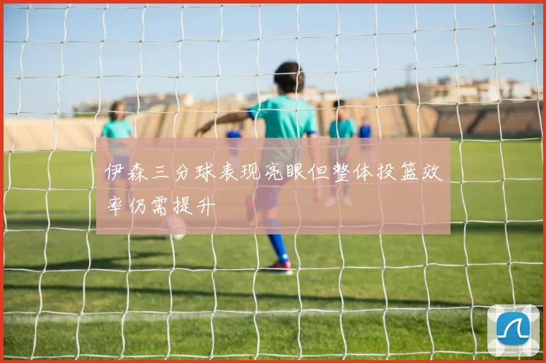 伊森三分球表现亮眼但整体投篮效率仍需提升