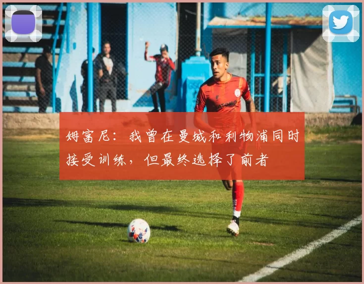 姆富尼：我曾在曼城和利物浦同时接受训练，但最终选择了前者