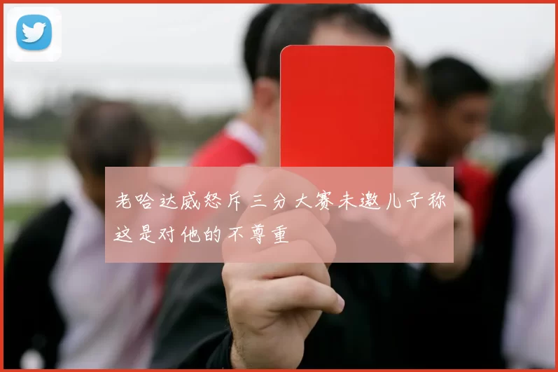 老哈达威怒斥三分大赛未邀儿子称这是对他的不尊重