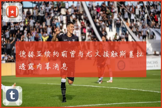 德赫亚续约前曾与尤文接触斯基拉透露内幕消息