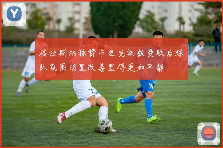 格拉斯纳称赞卡里克执教曼联后球队氛围明显改善显得更加平静