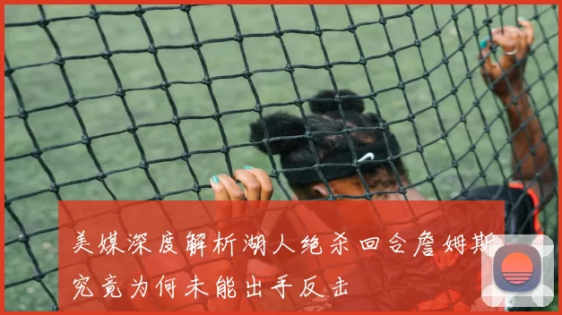 美媒深度解析湖人绝杀回合詹姆斯究竟为何未能出手反击